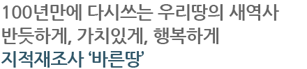 100년만에 다시쓰는 우리땅의 새역사 반듯하게, 가치있게, 행복하게 지적재조사 ‘바른땅’